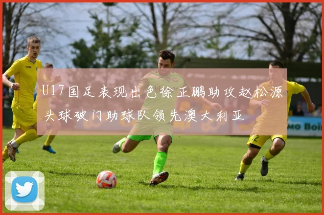 U17国足表现出色徐正鹏助攻赵松源头球破门助球队领先澳大利亚