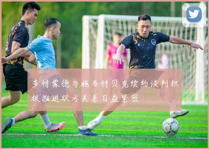 多特蒙德与施洛特贝克续约谈判积极推进双方关系日益紧密