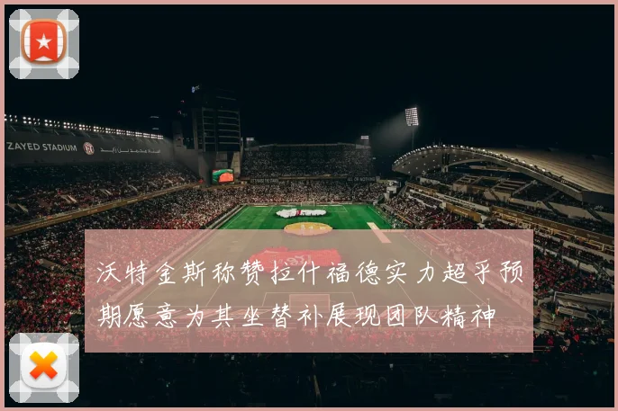 沃特金斯称赞拉什福德实力超乎预期愿意为其坐替补展现团队精神