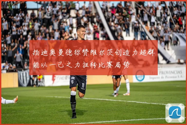 扬迪奥曼德称赞维尔茨创造力超群能以一己之力扭转比赛局势