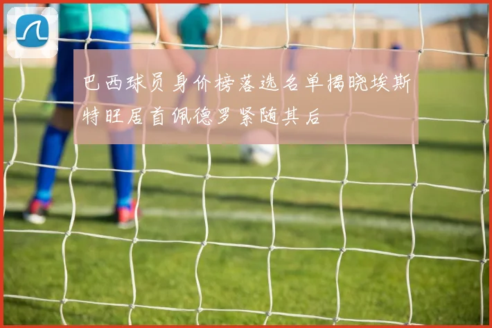 巴西球员身价榜落选名单揭晓埃斯特旺居首佩德罗紧随其后