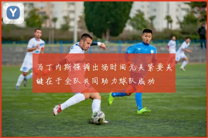 马丁内斯强调出场时间无关紧要关键在于全队共同助力球队成功