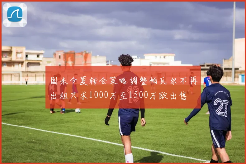 国米今夏转会策略调整帕瓦尔不再出租只求1000万至1500万欧出售