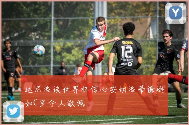 达尼洛谈世界杯信心安切洛蒂谦逊如C罗令人敬佩