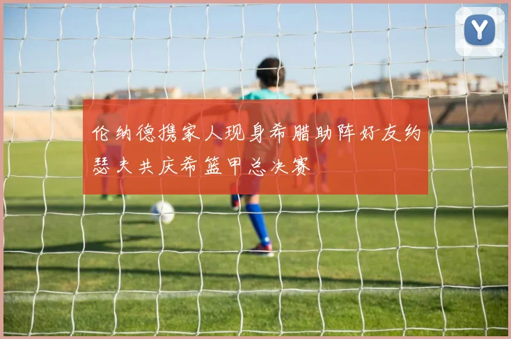 伦纳德携家人现身希腊助阵好友约瑟夫共庆希篮甲总决赛