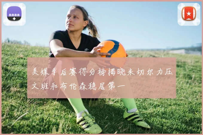 美媒季后赛得分榜揭晓米切尔力压文班和布伦森稳居第一