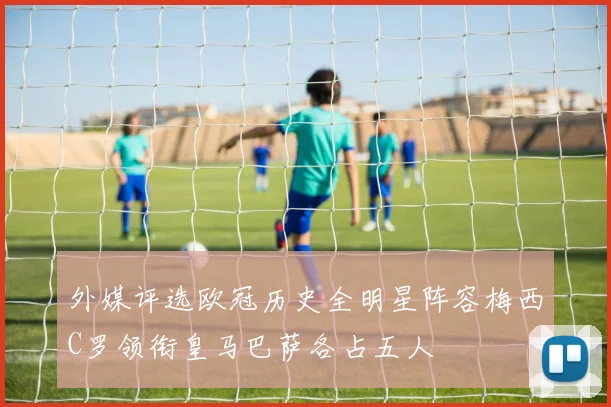 外媒评选欧冠历史全明星阵容梅西C罗领衔皇马巴萨各占五人