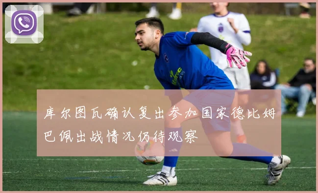 库尔图瓦确认复出参加国家德比姆巴佩出战情况仍待观察