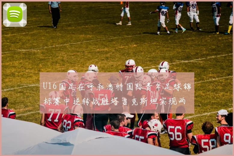 U16国足在呼和浩特国际青年足球锦标赛中逆转战胜塔吉克斯坦实现两连胜