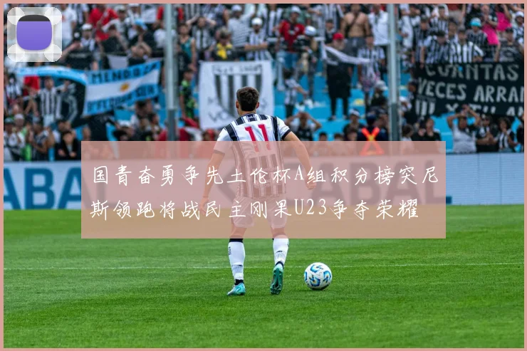 国青奋勇争先土伦杯A组积分榜突尼斯领跑将战民主刚果U23争夺荣耀