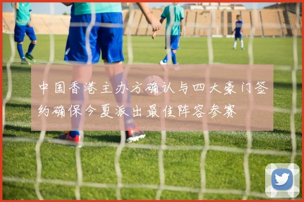 中国香港主办方确认与四大豪门签约确保今夏派出最佳阵容参赛