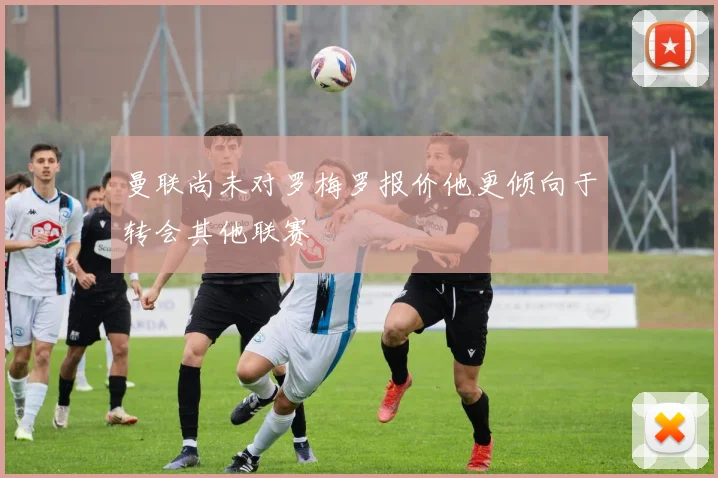 曼联尚未对罗梅罗报价他更倾向于转会其他联赛