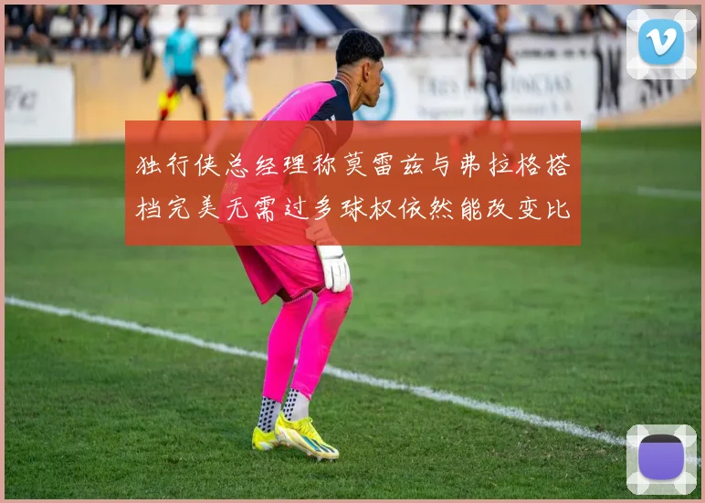 独行侠总经理称莫雷兹与弗拉格搭档完美无需过多球权依然能改变比赛局势