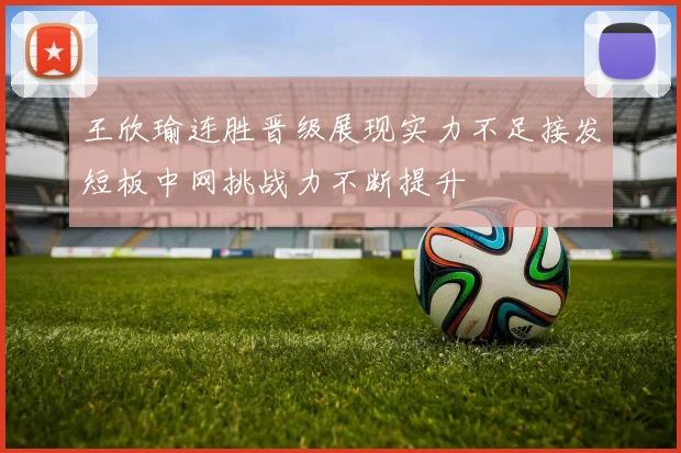 王欣瑜连胜晋级展现实力不足接发短板中网挑战力不断提升