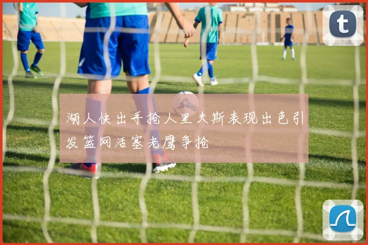 湖人快出手抢人里夫斯表现出色引发篮网活塞老鹰争抢