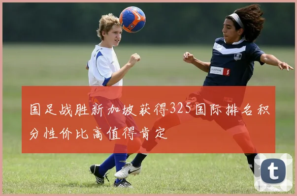 国足战胜新加坡获得325国际排名积分性价比高值得肯定