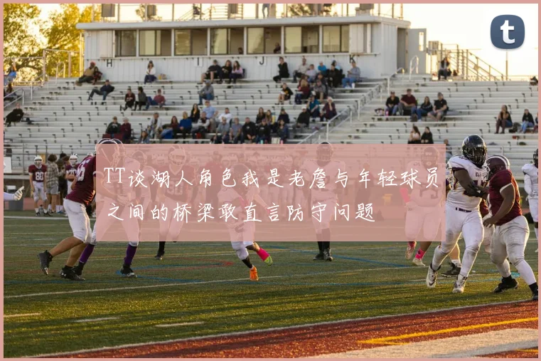 TT谈湖人角色我是老詹与年轻球员之间的桥梁敢直言防守问题