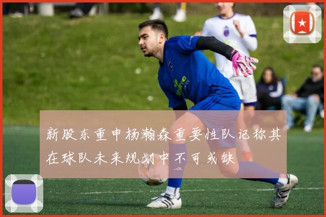 新股东重申杨瀚森重要性队记称其在球队未来规划中不可或缺