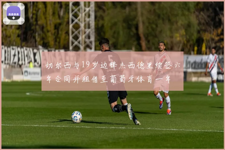 切尔西与19岁边锋杰西德里续签六年合同并租借至葡萄牙体育一年