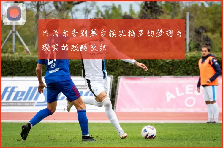 内马尔告别舞台接班梅罗的梦想与现实的残酷交织