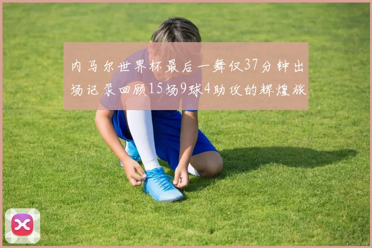 内马尔世界杯最后一舞仅37分钟出场记录回顾15场9球4助攻的辉煌旅程