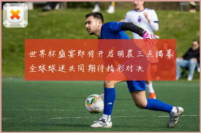 世界杯盛宴即将开启明晨三点揭幕全球球迷共同期待精彩对决