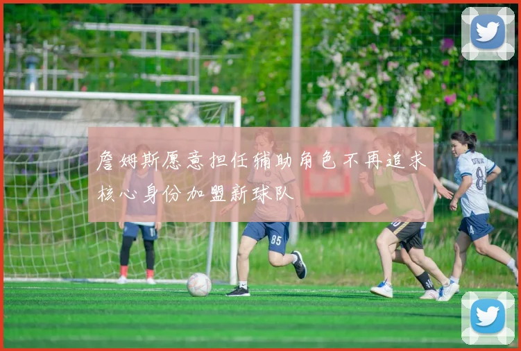 詹姆斯愿意担任辅助角色不再追求核心身份加盟新球队