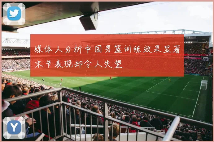 媒体人分析中国男篮训练效果显著末节表现却令人失望