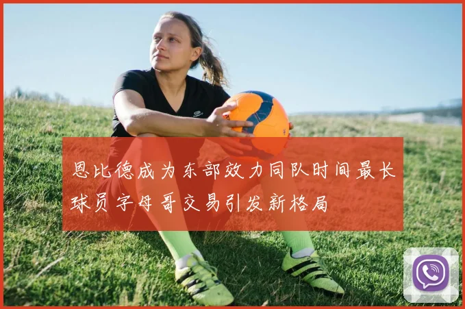恩比德成为东部效力同队时间最长球员字母哥交易引发新格局